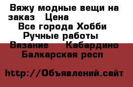Вяжу модные вещи на заказ › Цена ­ 3000-10000 - Все города Хобби. Ручные работы » Вязание   . Кабардино-Балкарская респ.